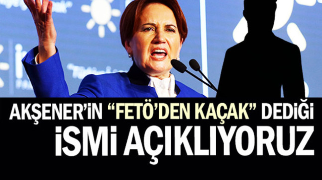 Akşener’in “FETÖ’den kaçak” dediği ismi açıklıyoruz