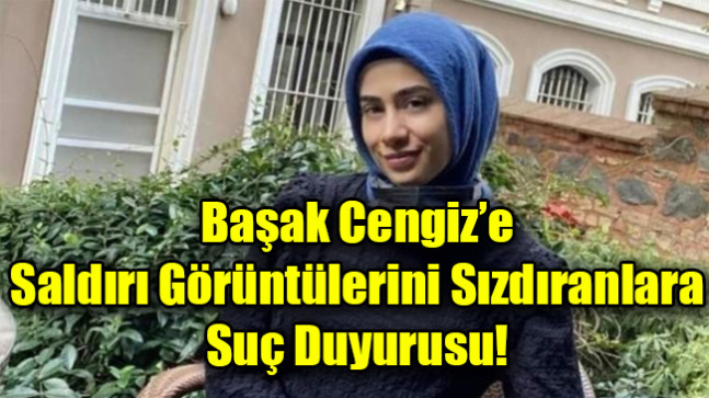 Başak Cengiz’e  Saldırı Görüntülerini Sızdıranlara  Suç Duyurusu!