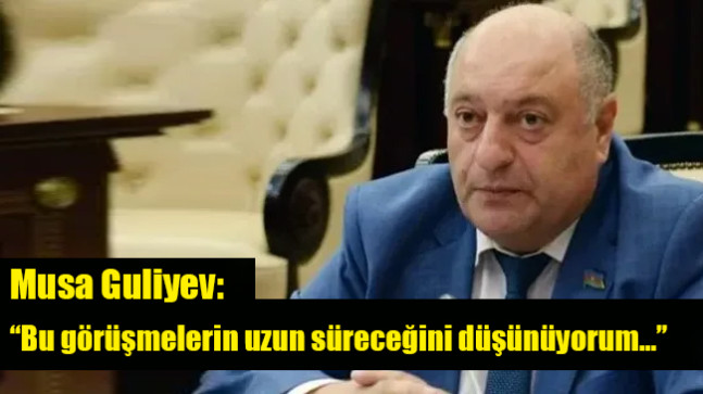 Musa Guliyev: “Bu görüşmelerin uzun süreceğini düşünüyorum…”