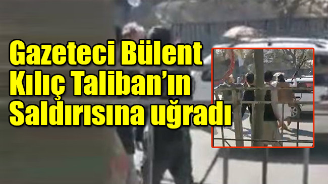 Gazeteci Bülent Kılıç Taliban’ın saldırısına uğradı