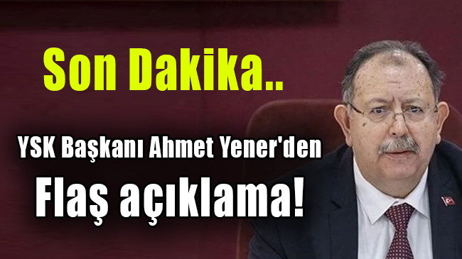 YSK Başkanı Ahmet Yener’den flaş açıklama