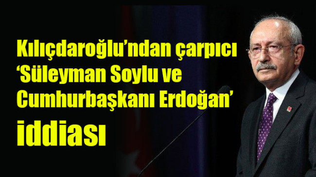 Kılıçdaroğlu’ndan çarpıcı ‘Süleyman Soylu ve Cumhurbaşkanı Erdoğan’ iddiası